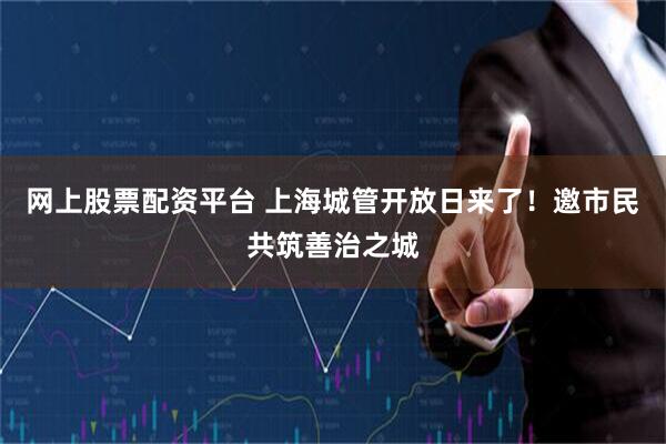 网上股票配资平台 上海城管开放日来了！邀市民共筑善治之城
