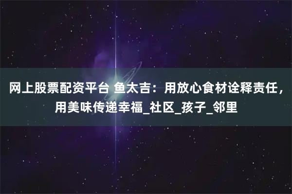 网上股票配资平台 鱼太吉：用放心食材诠释责任，用美味传递幸福_社区_孩子_邻里