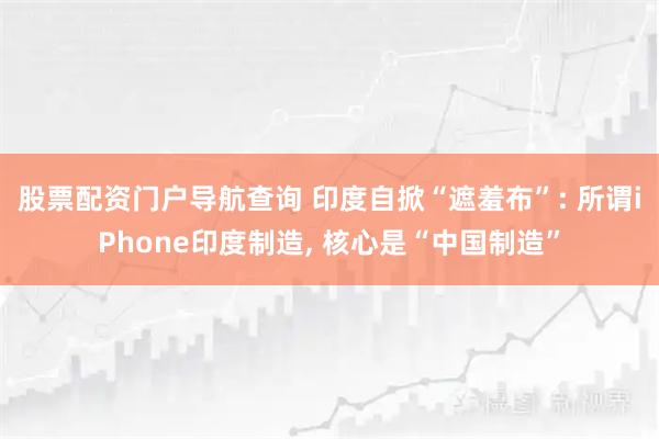 股票配资门户导航查询 印度自掀“遮羞布”: 所谓iPhone印度制造, 核心是“中国制造”