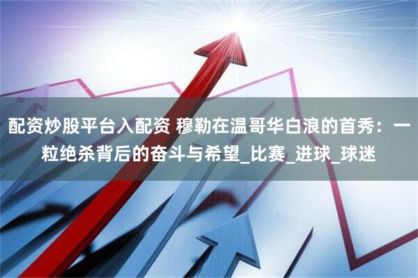 配资炒股平台入配资 穆勒在温哥华白浪的首秀：一粒绝杀背后的奋斗与希望_比赛_进球_球迷