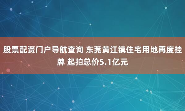 股票配资门户导航查询 东莞黄江镇住宅用地再度挂牌 起拍总价5.1亿元
