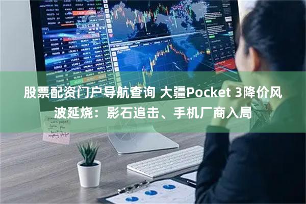 股票配资门户导航查询 大疆Pocket 3降价风波延烧:影石追击、手机厂商入局