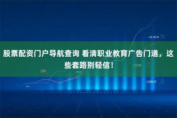 股票配资门户导航查询 看清职业教育广告门道，这些套路别轻信！