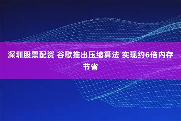 深圳股票配资 谷歌推出压缩算法 实现约6倍内存节省