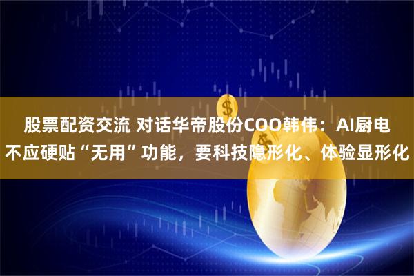 股票配资交流 对话华帝股份COO韩伟：AI厨电不应硬贴“无用”功能，要科技隐形化、体验显形化