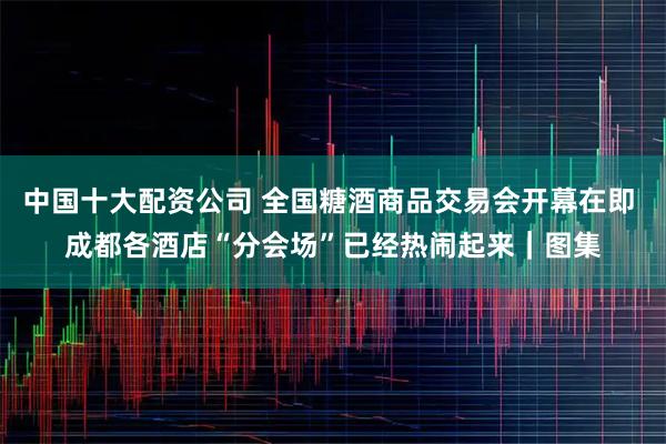 中国十大配资公司 全国糖酒商品交易会开幕在即 成都各酒店“分会场”已经热闹起来｜图集