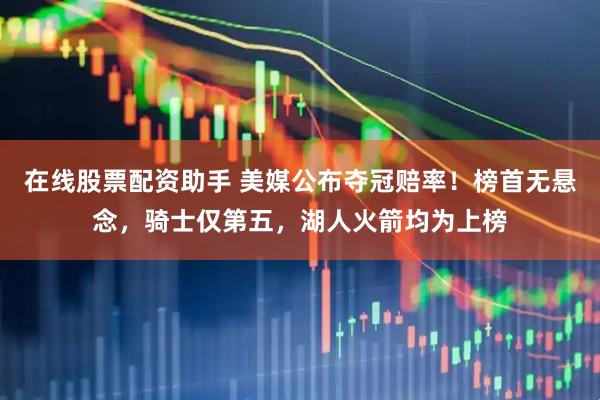 在线股票配资助手 美媒公布夺冠赔率！榜首无悬念，骑士仅第五，湖人火箭均为上榜