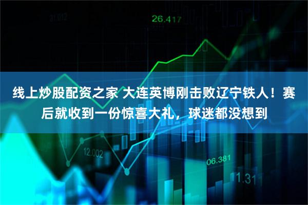 线上炒股配资之家 大连英博刚击败辽宁铁人！赛后就收到一份惊喜大礼，球迷都没想到