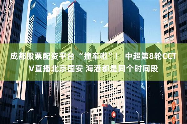 成都股票配资平台 “撞车啦”！ 中超第8轮CCTV直播北京国安 海港都是同个时间段