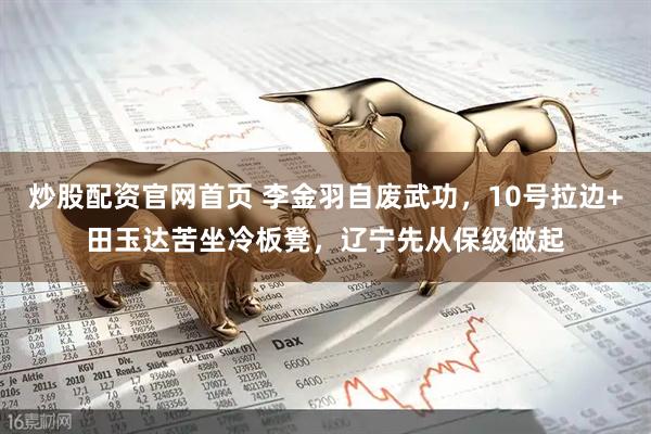 炒股配资官网首页 李金羽自废武功，10号拉边+田玉达苦坐冷板凳，辽宁先从保级做起