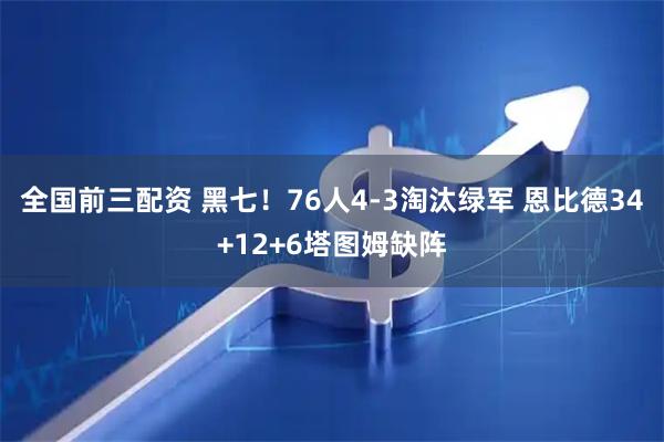 全国前三配资 黑七！76人4-3淘汰绿军 恩比德34+12+6塔图姆缺阵