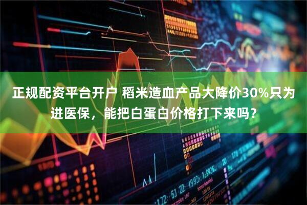 正规配资平台开户 稻米造血产品大降价30%只为进医保，能把白蛋白价格打下来吗？
