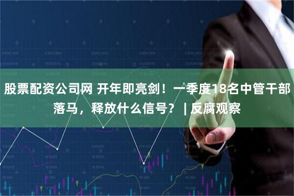 股票配资公司网 开年即亮剑！一季度18名中管干部落马，释放什么信号？ | 反腐观察