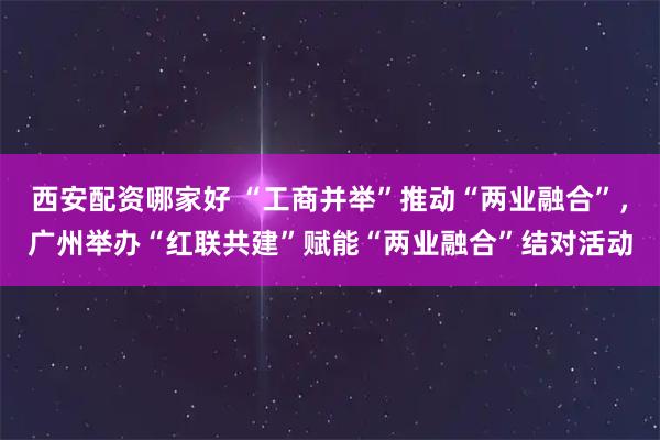 西安配资哪家好 “工商并举”推动“两业融合”，广州举办“红联共建”赋能“两业融合”结对活动