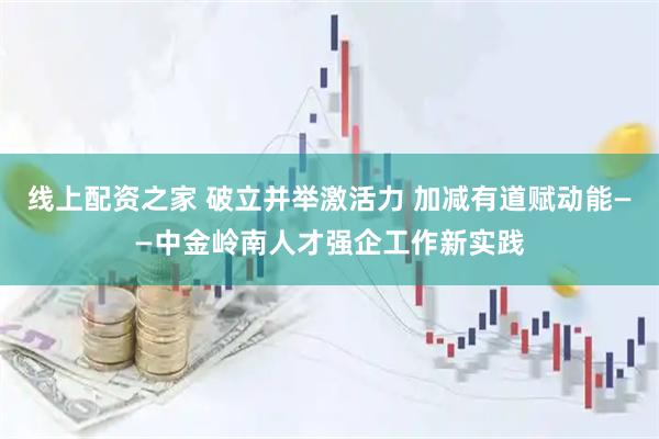 线上配资之家 破立并举激活力 加减有道赋动能——中金岭南人才强企工作新实践