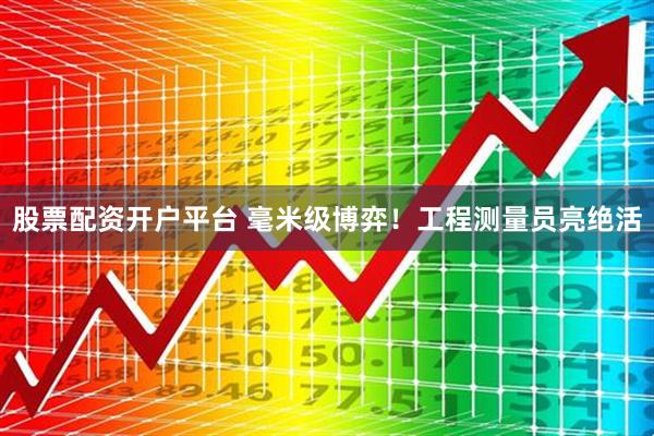 股票配资开户平台 毫米级博弈！工程测量员亮绝活