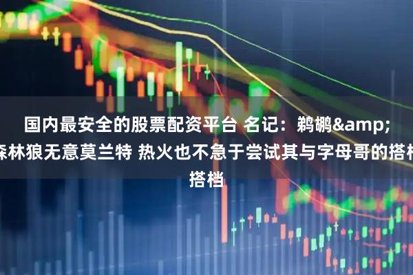国内最安全的股票配资平台 名记：鹈鹕&森林狼无意莫兰特 热火也不急于尝试其与字母哥的搭档