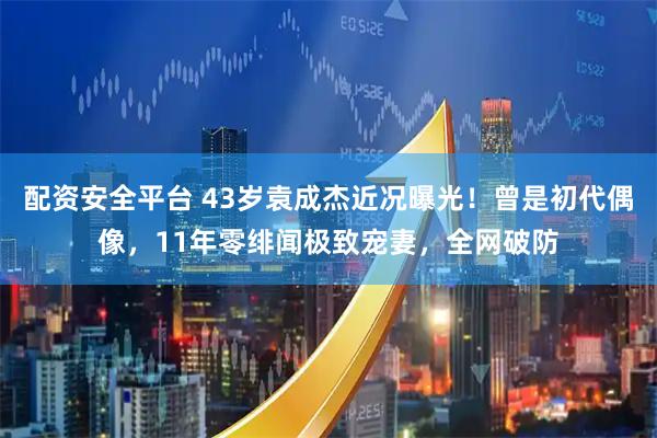 配资安全平台 43岁袁成杰近况曝光！曾是初代偶像，11年零绯闻极致宠妻，全网破防