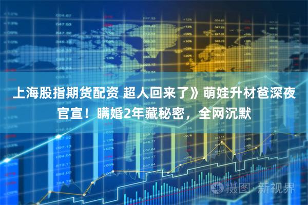 上海股指期货配资 超人回来了》萌娃升材爸深夜官宣！瞒婚2年藏秘密，全网沉默